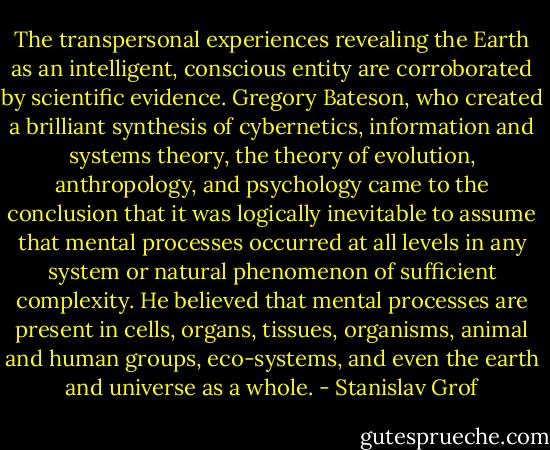 The transpersonal experiences revealing the Earth as an intelligent, conscious entity are corroborated by scientific evidence. Gregory Bateson, who created a brilliant synthesis of cybernetics, information and systems theory, the theory of evolution, anthropology, and psychology came to the conclusion that it was logically inevitable to assume that mental processes occurred at all levels in any system or natural phenomenon of sufficient complexity. He believed that mental processes are present in cells, organs, tissues, organisms, animal and human groups, eco-systems, and even the earth and universe as a whole. - Stanislav Grof
