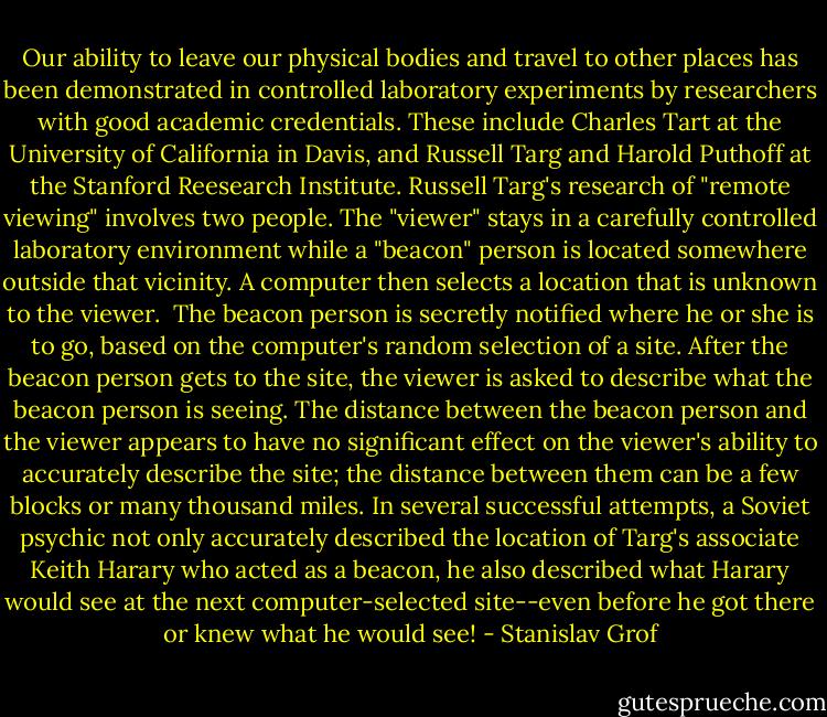 Our ability to leave our physical bodies and travel to other places has been demonstrated in controlled laboratory experiments by researchers with good academic credentials. These include Charles Tart at the University of California in Davis, and Russell Targ and Harold Puthoff at the Stanford Reesearch Institute. Russell Targ's research of "remote viewing" involves two people. The "viewer" stays in a carefully controlled laboratory environment while a "beacon" person is located somewhere outside that vicinity. A computer then selects a location that is unknown to the viewer.<br /> The beacon person is secretly notified where he or she is to go, based on the computer's random selection of a site. After the beacon person gets to the site, the viewer is asked to describe what the beacon person is seeing. The distance between the beacon person and the viewer appears to have no significant effect on the viewer's ability to accurately describe the site; the distance between them can be a few blocks or many thousand miles. In several successful attempts, a Soviet psychic not only accurately described the location of Targ's associate Keith Harary who acted as a beacon, he also described what Harary would see at the next computer-selected site--even before he got there or knew what he would see! - Stanislav Grof