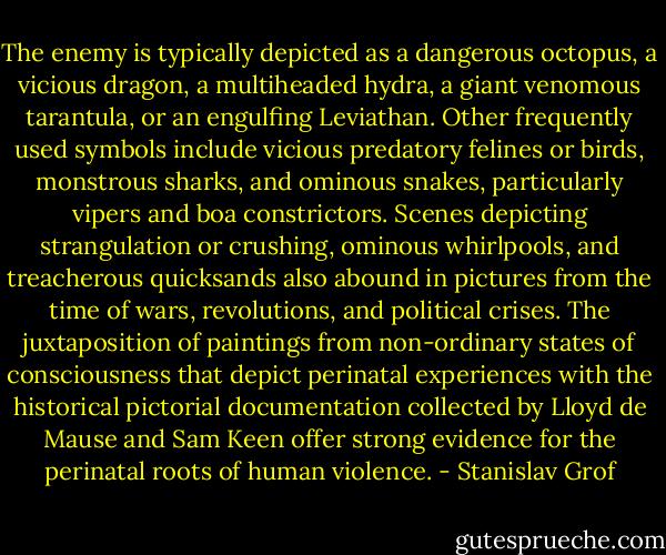 The enemy is typically depicted as a dangerous octopus, a vicious dragon, a multiheaded hydra, a giant venomous tarantula, or an engulfing Leviathan. Other frequently used symbols include vicious predatory felines or birds, monstrous sharks, and ominous snakes, particularly vipers and boa constrictors. Scenes depicting strangulation or crushing, ominous whirlpools, and treacherous quicksands also abound in pictures from the time of wars, revolutions, and political crises. The juxtaposition of paintings from non-ordinary states of consciousness that depict perinatal experiences with the historical pictorial documentation collected by Lloyd de Mause and Sam Keen offer strong evidence for the perinatal roots of human violence. - Stanislav Grof
