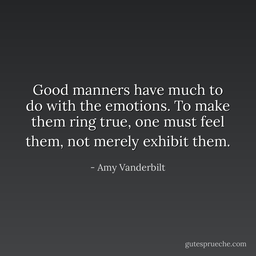 Good manners have much to do with the emotions. To make them ring true, one must feel them, not merely exhibit them. - Amy Vanderbilt