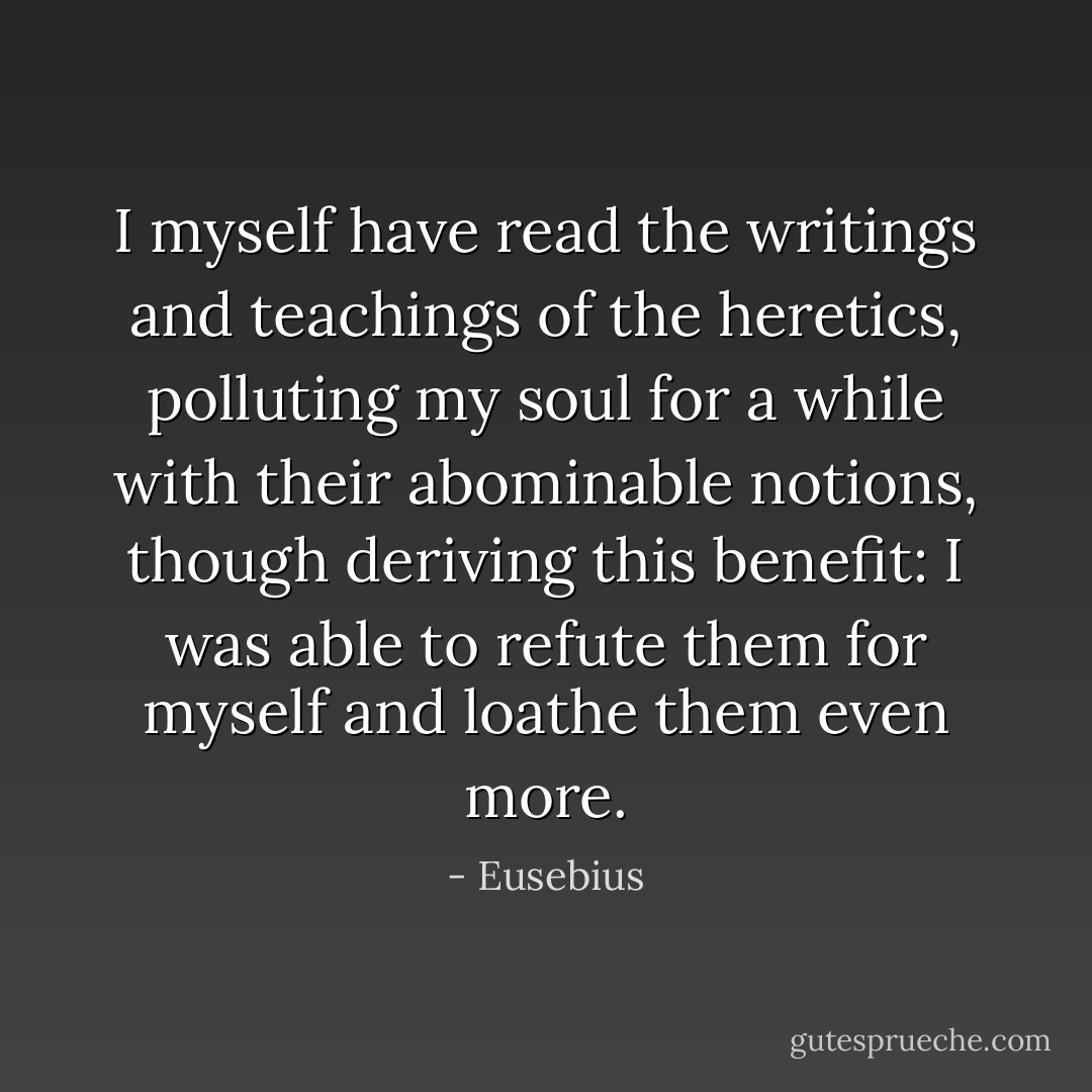 I myself have read the writings and teachings of the heretics, polluting my soul for a while with their abominable notions, though deriving this benefit: I was able to refute them for myself and loathe them even more. - Eusebius