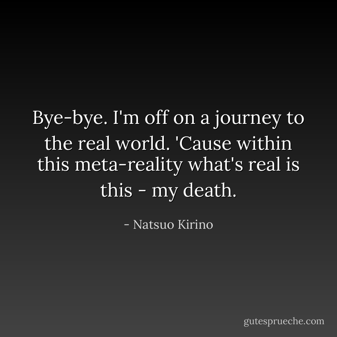 Bye-bye. I'm off on a journey to the real world. 'Cause within this meta-reality what's <i>real</i> is this - my death. - Natsuo Kirino