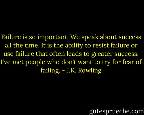 Failure is so important. We speak about success all the time. It is the ability to resist failure or use failure that often leads to greater success. I've met people who don't want to try for fear of failing. - J.K. Rowling