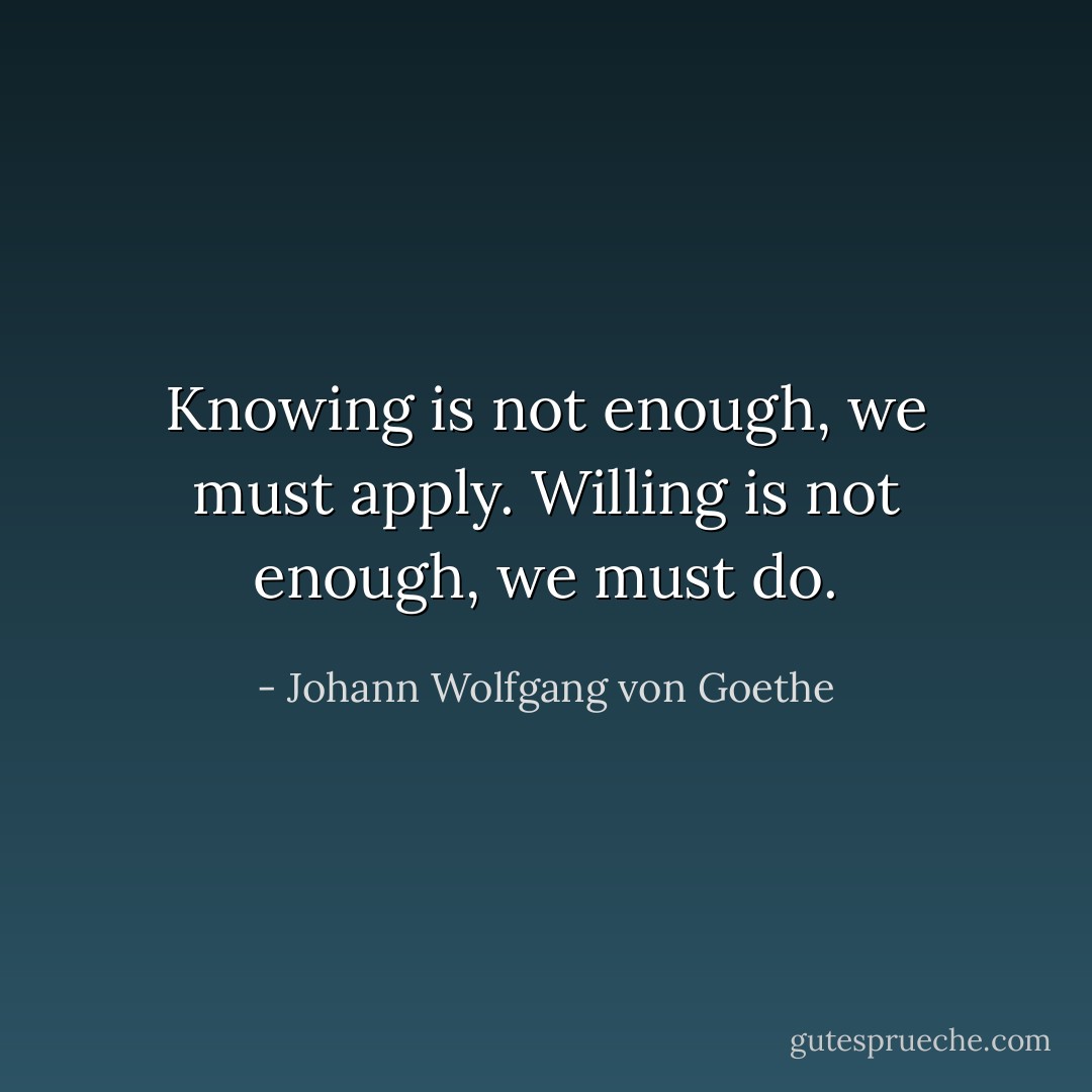 Knowing is not enough, we must apply. Willing is not enough, we must do. - Johann Wolfgang von Goethe