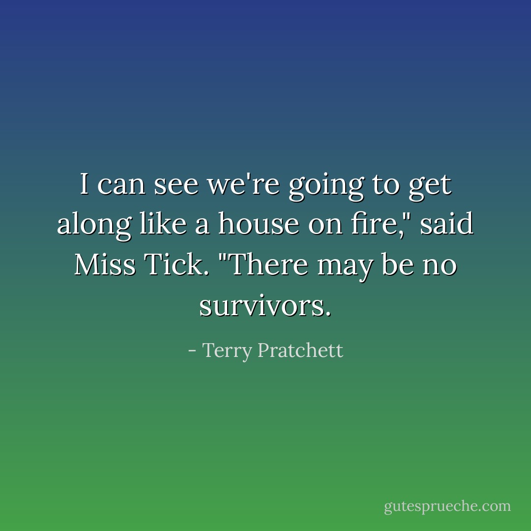 I can see we're going to get along like a house on fire," said Miss Tick. "There may be no survivors. - Terry Pratchett