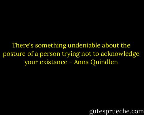 There's something undeniable about the posture of a person trying not to acknowledge your existance - Anna Quindlen