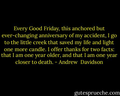 Every Good Friday, this anchored but ever-changing anniversary of my accident, I go to the little creek that saved my life and light one more candle. I offer thanks for two facts: that I am one year older, and that I am one year closer to death. - Andrew  Davidson