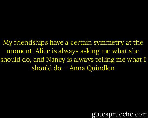 My friendships have a certain symmetry at the moment: Alice is always asking me what she should do, and Nancy is always telling me what I should do. - Anna Quindlen