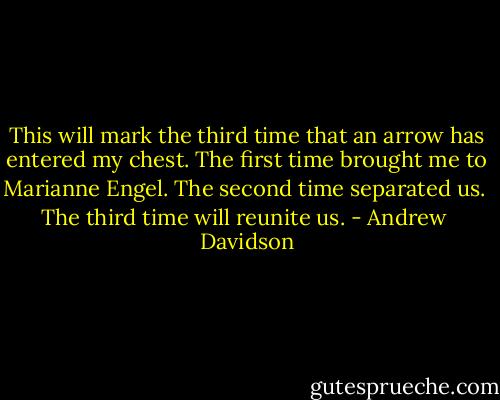 This will mark the third time that an arrow has entered my chest. The first time brought me to Marianne Engel. The second time separated us.<br /><br />The third time will reunite us. - Andrew  Davidson