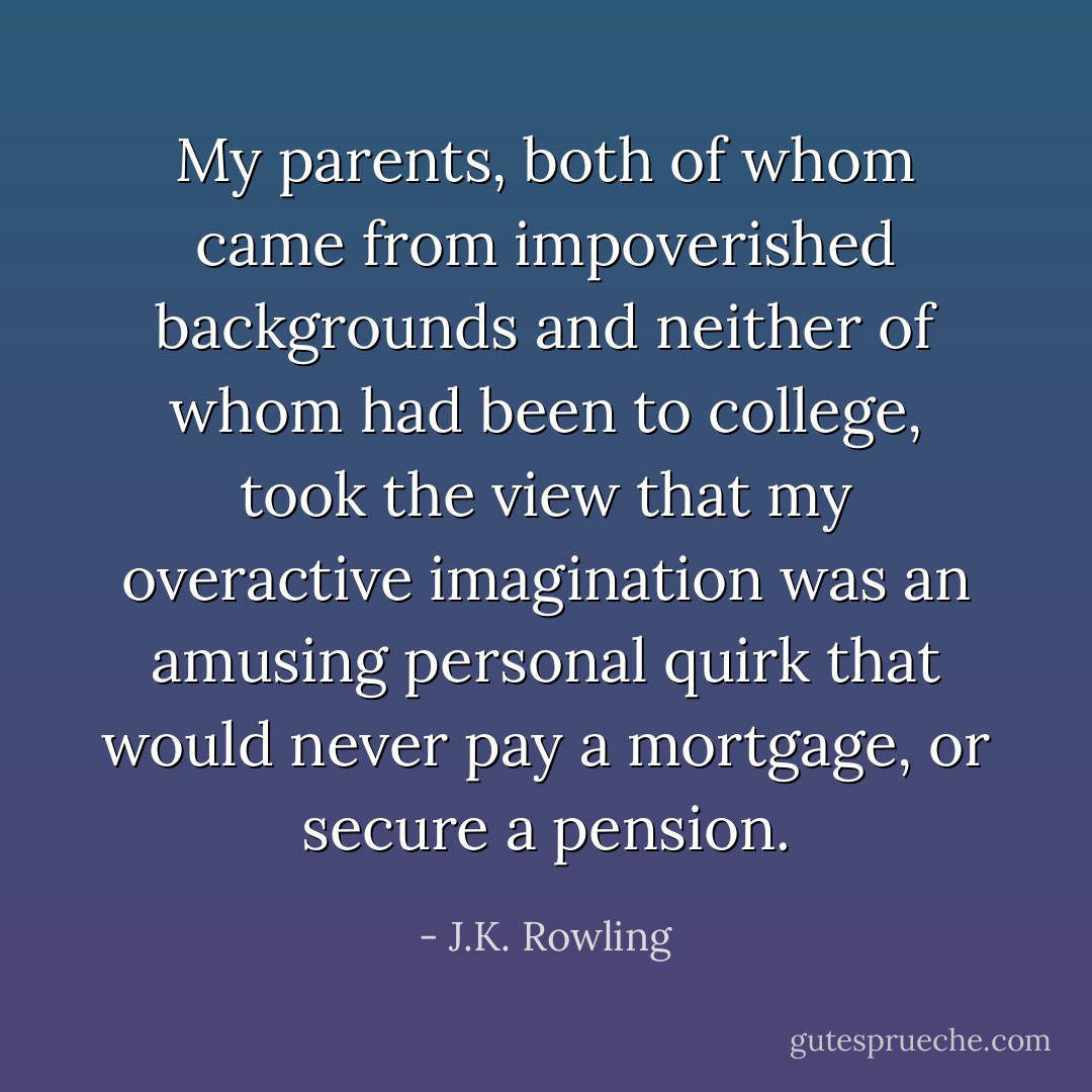 My parents, both of whom came from impoverished backgrounds and neither of whom had been to college, took the view that my overactive imagination was an amusing personal quirk that would never pay a mortgage, or secure a pension. - J.K. Rowling