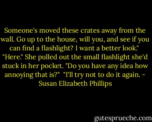 Someone's moved these crates away from the wall. Go up to the house, will you, and see if you can find a flashlight? I want a better look." <br />"Here." She pulled out the small flashlight she'd stuck in her pocket. "Do you have any idea how annoying that is?" <br />"I'll try not to do it again. - Susan Elizabeth Phillips