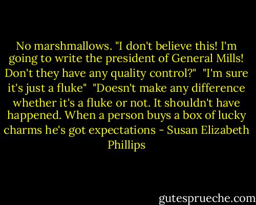 No marshmallows. "I don't believe this! I'm going to write the president of General Mills! Don't they have any quality control?" <br />"I'm sure it's just a fluke" <br />"Doesn't make any difference whether it's a fluke or not. It shouldn't have happened. When a person buys a box of lucky charms he's got expectations - Susan Elizabeth Phillips