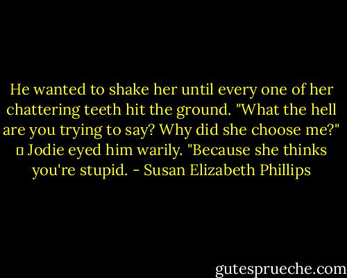 He wanted to shake her until every one of her chattering teeth hit the ground. "What the hell are you trying to say? Why did she choose me?" 	<br />Jodie eyed him warily. "Because she thinks you're stupid. - Susan Elizabeth Phillips
