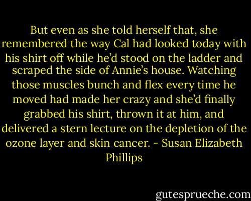 But even as she told herself that, she remembered the way Cal had looked today with his shirt off while he’d stood on the ladder and scraped the side of Annie’s house. Watching those muscles bunch and flex every time he moved had made her crazy and she’d finally grabbed his shirt, thrown it at him, and delivered a stern lecture on the depletion of the ozone layer and skin cancer. - Susan Elizabeth Phillips