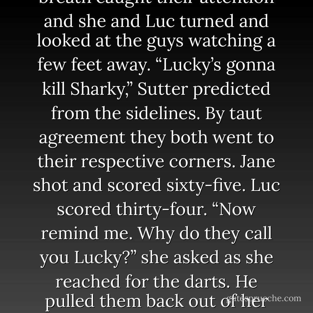 Luc scored forty and slapped the darts in her palm. “The light sucks in here.”<br />“No.” She smiles and took great pleasure in announcing, “You suck.”<br />His gaze narrowed.<br />Weeks of anger and hurt poured out of her and she said, louder than she’d intended, “And worse – you’re a whiner.”<br />A collective intake of breath caught their attention and she and Luc turned and looked at the guys watching a few feet away.<br />“Lucky’s gonna kill Sharky,” Sutter predicted from the sidelines.<br />By taut agreement they both went to their respective corners. Jane shot and scored sixty-five. Luc scored thirty-four.<br />“Now remind me. Why do they call you Lucky?” she asked as she reached for the darts.<br />He pulled them back out of her reach as a slow, purely licentious smile curved his mouth. A smile that told her he was remembering her on her knees kissing his tattoo. “I’m sure if you think long and hard, you’ll remember the answer to that.”<br />“No.” She shook her head. “Some things just aren’t that memorable. - Rachel Gibson