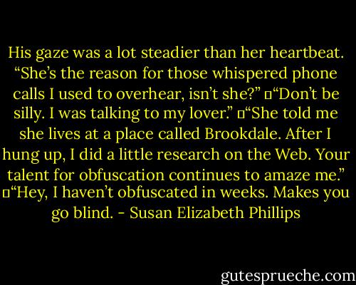 His gaze was a lot steadier than her heartbeat. “She’s the reason for those whispered phone calls I used to overhear, isn’t she?”<br />	“Don’t be silly. I was talking to my lover.”<br />	“She told me she lives at a place called Brookdale. After I hung up, I did a little research on the Web. Your talent for obfuscation continues to amaze me.”<br />	“Hey, I haven’t obfuscated in weeks. Makes you go blind. - Susan Elizabeth Phillips