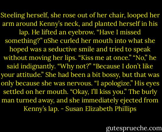 Steeling herself, she rose out of her chair, looped her arm around Kenny’s neck, and planted herself in his lap.<br />He lifted an eyebrow. “Have I missed something?”<br />	She curled her mouth into what she hoped was a seductive smile and tried to speak without moving her lips. “Kiss me at once.”<br />“No,” he said indignantly.<br />“Why not?”<br />“Because I don’t like your attitude.”<br />She had been a bit bossy, but that was only because she was nervous. “I apologize.”<br />His eyes settled on her mouth. “Okay, I’ll kiss you.”<br />The burly man turned away, and she immediately ejected from Kenny’s lap. - Susan Elizabeth Phillips