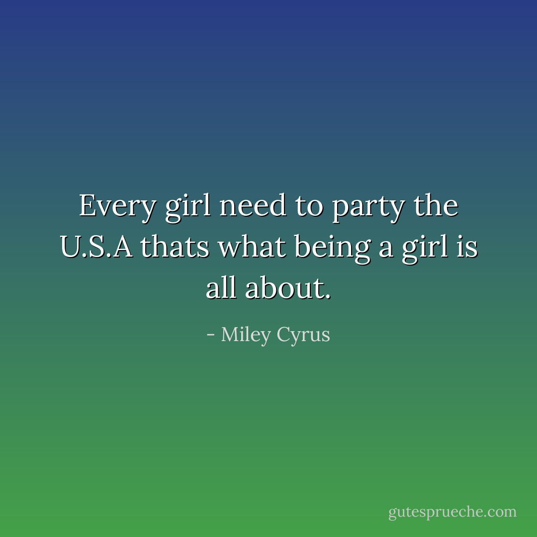 Every girl need to party the U.S.A thats what being a girl is all about. - Miley Cyrus