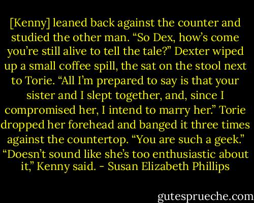 [Kenny] leaned back against the counter and studied the other man. “So Dex, how’s come you’re still alive to tell the tale?”<br />Dexter wiped up a small coffee spill, the sat on the stool next to Torie. “All I’m prepared to say is that your sister and I slept together, and, since I compromised her, I intend to marry her.”<br />Torie dropped her forehead and banged it three times against the countertop. “You are such a geek.”<br />“Doesn’t sound like she’s too enthusiastic about it,” Kenny said. - Susan Elizabeth Phillips