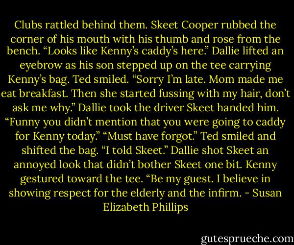 Clubs rattled behind them. Skeet Cooper rubbed the corner of his mouth with his thumb and rose from the bench. “Looks like Kenny’s caddy’s here.”<br />Dallie lifted an eyebrow as his son stepped up on the tee carrying Kenny’s bag.<br />Ted smiled. “Sorry I’m late. Mom made me eat breakfast. Then she started fussing with my hair, don’t ask me why.”<br />Dallie took the driver Skeet handed him. “Funny you didn’t mention that you were going to caddy for Kenny today.”<br />“Must have forgot.” Ted smiled and shifted the bag. “I told Skeet.”<br />Dallie shot Skeet an annoyed look that didn’t bother Skeet one bit. Kenny gestured toward the tee. “Be my guest. I believe in showing respect for the elderly and the infirm. - Susan Elizabeth Phillips