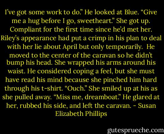I’ve got some work to do.” He looked at Blue. “Give me a hug before I go, sweetheart.”<br />She got up. Compliant for the first time since he’d met her. Riley’s appearance had put a crimp in his plan to deal with her lie about April but only temporarily. <br />He moved to the center of the caravan so he didn’t bump his head. She wrapped his arms around his waist. He considered coping a feel, but she must have read his mind because she pinched him hard through his t-shirt.<br />“Ouch.”<br />She smiled up at his as she pulled away.<br />“Miss me, dreamboat.”<br />He glared at her, rubbed his side, and left the caravan. - Susan Elizabeth Phillips