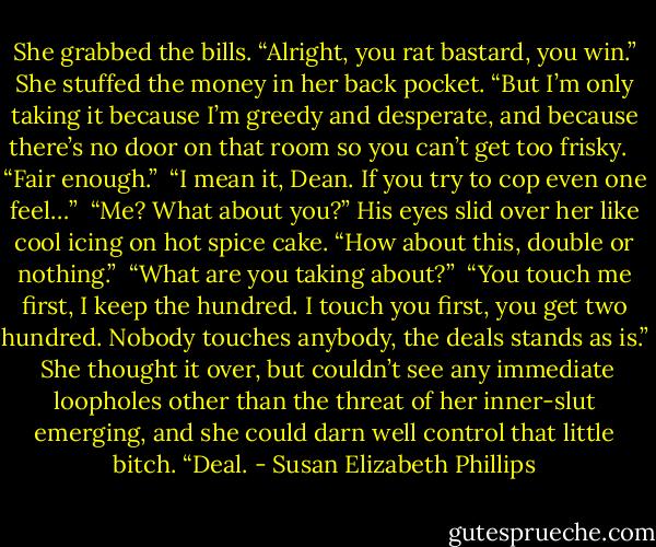 She grabbed the bills. “Alright, you rat bastard, you win.” She stuffed the money in her back pocket.<br />“But I’m only taking it because I’m greedy and desperate, and because there’s no door on that room so you can’t get too frisky. <br /><br />“Fair enough.”<br /><br />“I mean it, Dean. If you try to cop even one feel…”<br /><br />“Me? What about you?” His eyes slid over her like cool icing on hot spice cake. “How about this, double or nothing.”<br /><br />“What are you taking about?”<br /><br />“You touch me first, I keep the hundred. I touch you first, you get two hundred. Nobody touches anybody, the deals stands as is.”<br /><br />She thought it over, but couldn’t see any immediate loopholes other than the threat of her inner-slut emerging, and she could darn well control that little bitch. “Deal. - Susan Elizabeth Phillips