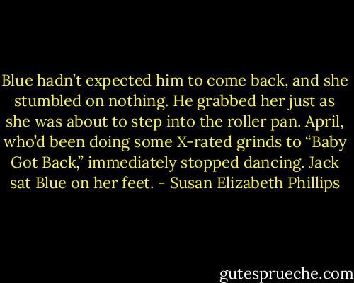 Blue hadn’t expected him to come back, and she stumbled on nothing. He grabbed her just as she was about to step into the roller pan. April, who’d been doing some X-rated grinds to “Baby Got Back,” immediately stopped dancing. Jack sat Blue on her feet. - Susan Elizabeth Phillips