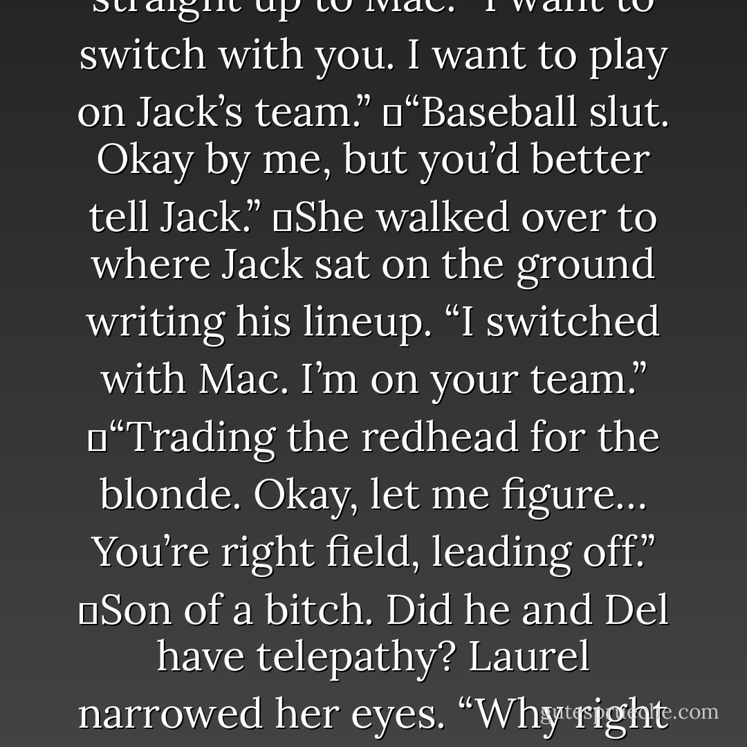 Laurel’s in right field, leading off. Her fielding’s crap, but she’s got a good bat.”<br />	“My fielding is not crap.” She hit Del with the glove. “Keep it up and you’re not going to have any problem winning that beat, Brown.”<br />	When she stalked off, Mal took an easy, testing swing. “What bet?”<br />	Laurel strode straight up to Mac. “I want to switch with you. I want to play on Jack’s team.”<br />	“Baseball slut. Okay by me, but you’d better tell Jack.”<br />	She walked over to where Jack sat on the ground writing his lineup. “I switched with Mac. I’m on your team.”<br />	“Trading the redhead for the blonde. Okay, let me figure… You’re right field, leading off.”<br />	Son of a bitch. Did he and Del have telepathy? Laurel narrowed her eyes. “Why right field?”<br />	He flicked her a glance, and she <i>saw</i> him reconsider his response. “You’ve got a strong arm.”<br />	She pointed at him. “Good answer.”<br />	“How come you… Hey. Hey, is that Mal? Del hooked Mal?” Jack barred his teeth. “So that’s the way he wants to play the game?”<br />	“Let’s kick his ass. - Nora Roberts