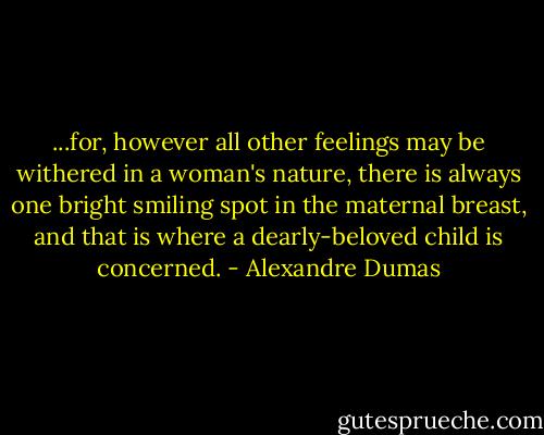 ...for, however all other feelings may be withered in a woman's nature, there is always one bright smiling spot in the maternal breast, and that is where a dearly-beloved child is concerned. - Alexandre Dumas