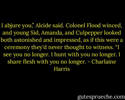 I abjure you,” Alcide said. Colonel Flood winced, and young Sid, Amanda, and Culpepper looked both astonished and impressed, as if this were a ceremony they'd never thought to witness. “I see you no longer. I hunt with you no longer. I share flesh with you no longer. - Charlaine Harris