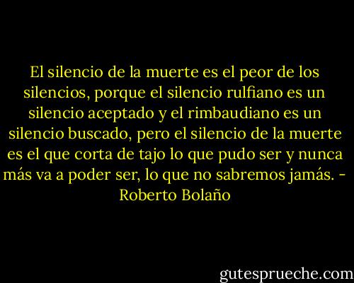 El silencio de la muerte es el peor de los silencios, porque el silencio rulfiano es un silencio aceptado y el rimbaudiano es un silencio buscado, pero el silencio de la muerte es el que corta de tajo lo que pudo ser y nunca más va a poder ser, lo que no sabremos jamás. - Roberto Bolaño