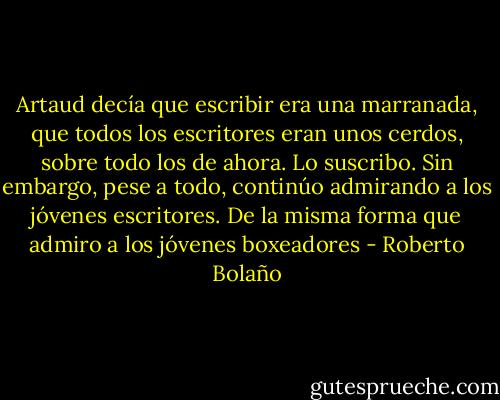 Artaud decía que escribir era una marranada, que todos los escritores eran unos cerdos, sobre todo los de ahora. Lo suscribo. Sin embargo, pese a todo, continúo admirando a los jóvenes escritores. De la misma forma que admiro a los jóvenes boxeadores - Roberto Bolaño