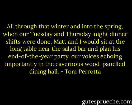 All through that winter and into the spring, when our Tuesday and Thursday-night dinner shifts were done, Matt and I would sit at the long table near the salad bar and plan his end-of-the-year party, our voices echoing importantly in the cavernous wood-panelled dining hall. - Tom Perrotta