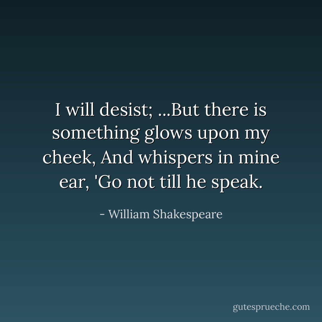 I will desist;<br />...But there is something glows upon my cheek,<br />And whispers in mine ear, 'Go not till he speak. - William Shakespeare