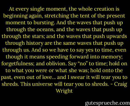 At every single moment, the whole creation is beginning again, stretching the tent of the present moment to bursting. And the waves that push up through the oceans, and the waves that push up through the stars; and the waves that push upwards through history are the same waves that push up through us. And so we have to say yes to time, even though it means speeding forward into memory; forgetfulness; and oblivion. Say “no” to time; hold on to what you were or what she was; hold onto the past, even out of love... and I swear it will tear you to shreds. This universe will tear you to shreds. - Craig Wright