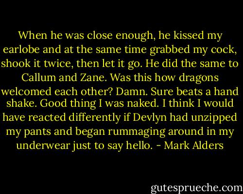 When he was close enough, he kissed my earlobe and at the same time grabbed my cock, shook it twice, then let it go. He did the same to Callum and Zane. Was this how dragons welcomed each other? Damn. Sure beats a hand shake. Good thing I was naked. I think I would have reacted differently if Devlyn had unzipped my pants and began rummaging around in my underwear just to say hello. - Mark Alders