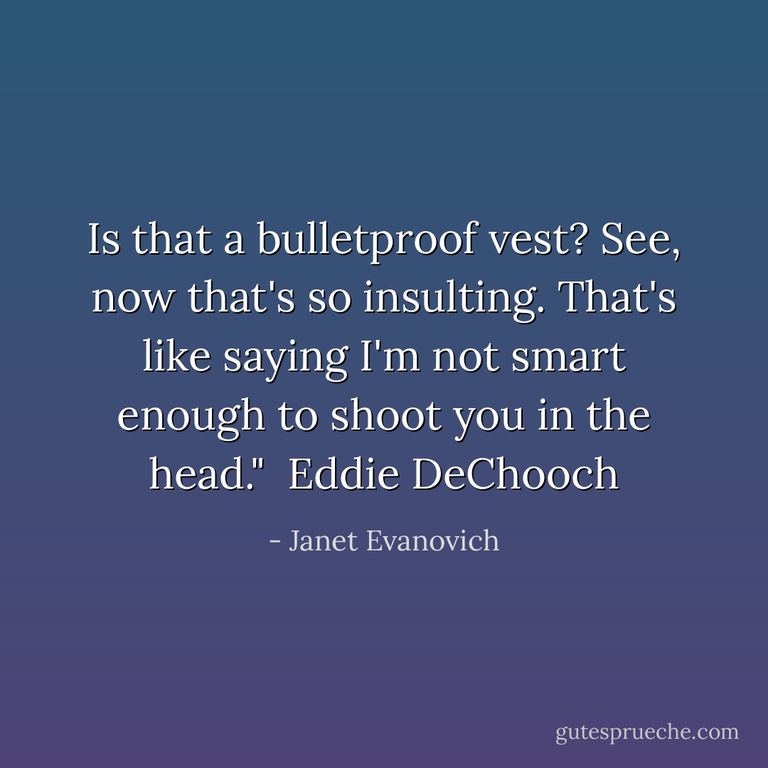 Is that a bulletproof vest? See, now that's so insulting. That's like saying I'm not smart enough to shoot you in the head." <br />Eddie DeChooch - Janet Evanovich