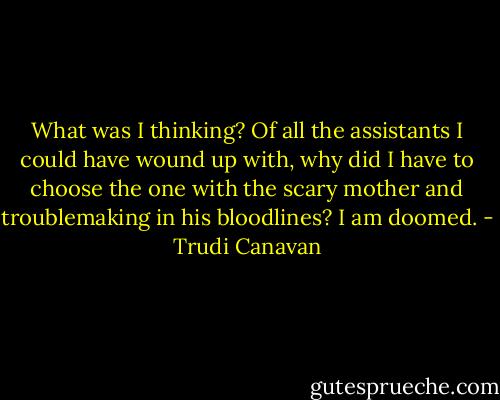 What was I thinking? Of all the assistants I could have wound up with, why did I have to choose the one with the scary mother and troublemaking in his bloodlines? I am doomed. - Trudi Canavan