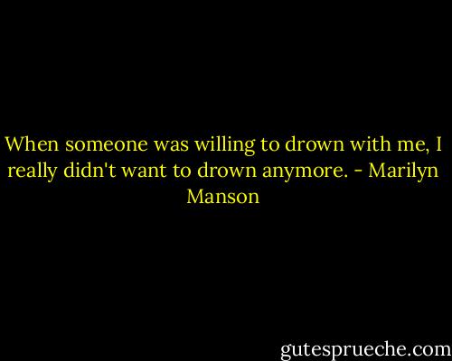 When someone was willing to drown with me, I really didn't want to drown anymore. - Marilyn Manson