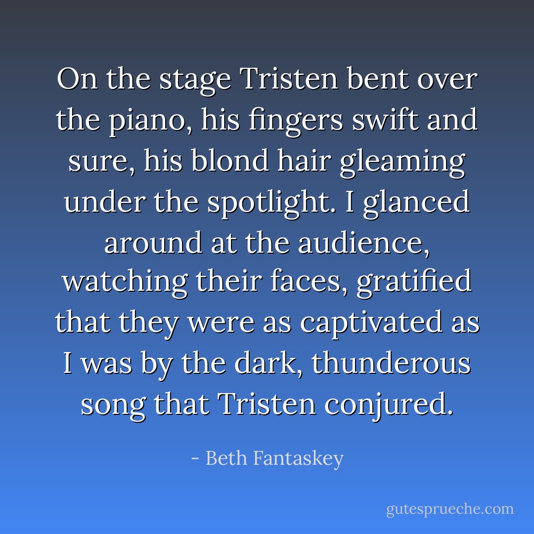 On the stage Tristen bent over the piano, his fingers swift and sure, his blond hair gleaming under the spotlight. I glanced around at the audience, watching their faces, gratified that they were as captivated as I was by the dark, thunderous song that Tristen conjured. - Beth Fantaskey