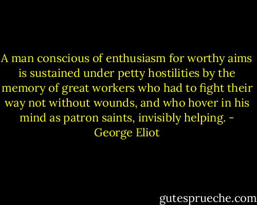 A man conscious of enthusiasm for worthy aims is sustained under petty hostilities by the memory of great workers who had to fight their way not without wounds, and who hover in his mind as patron saints, invisibly helping. - George Eliot