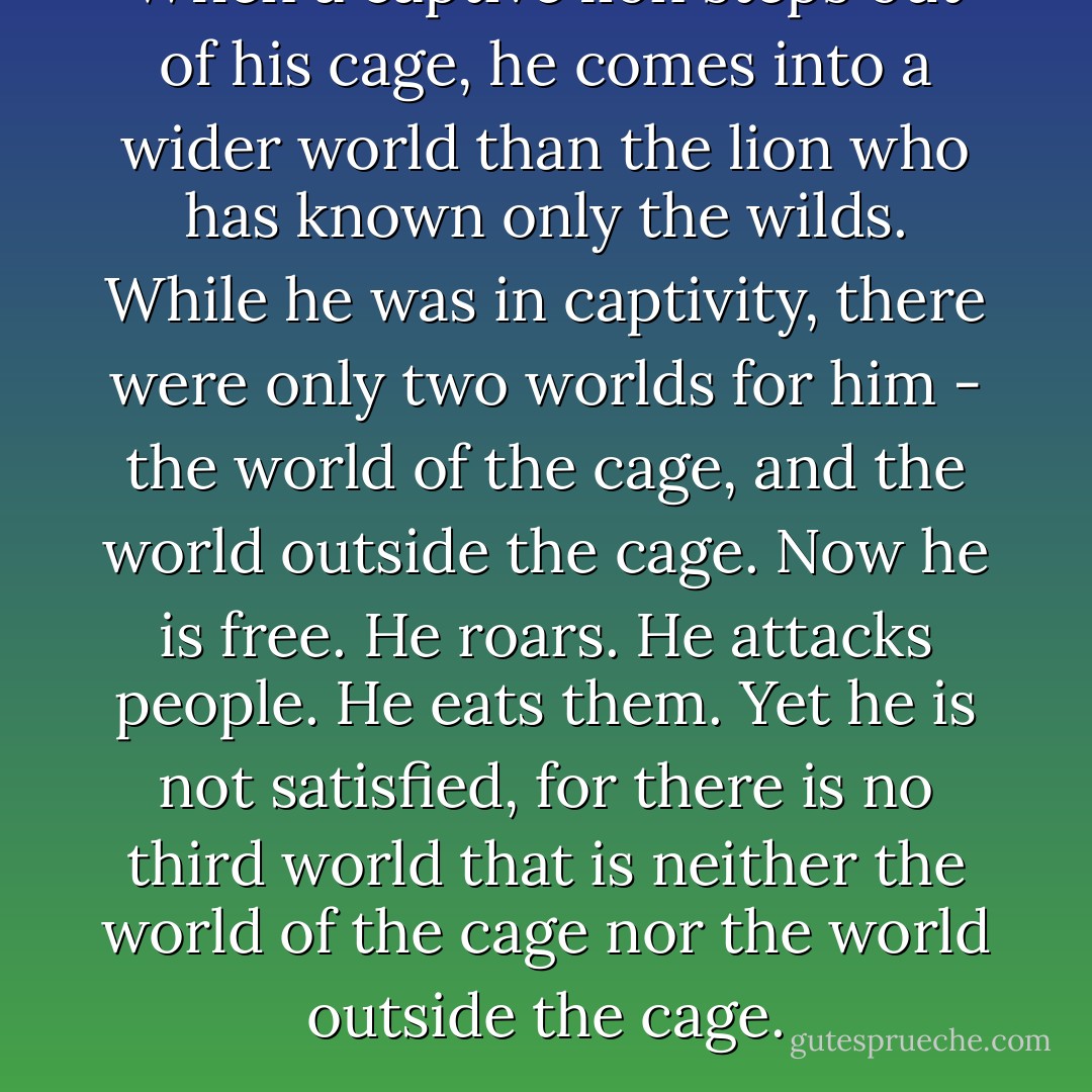 When a captive lion steps out of his cage, he comes into a wider world than the lion who has known only the wilds. While he was in captivity, there were only two worlds for him - the world of the cage, and the world outside the cage. Now he is free. He roars. He attacks people. He eats them. Yet he is not satisfied, for there is no third world that is neither the world of the cage nor the world outside the cage. - Yukio Mishima