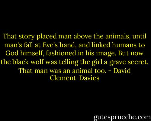That story placed man above the animals, until man's fall at Eve's hand, and linked humans to God himself, fashioned in his image. But now the black wolf was telling the girl a grave secret. That man was an animal too. - David Clement-Davies
