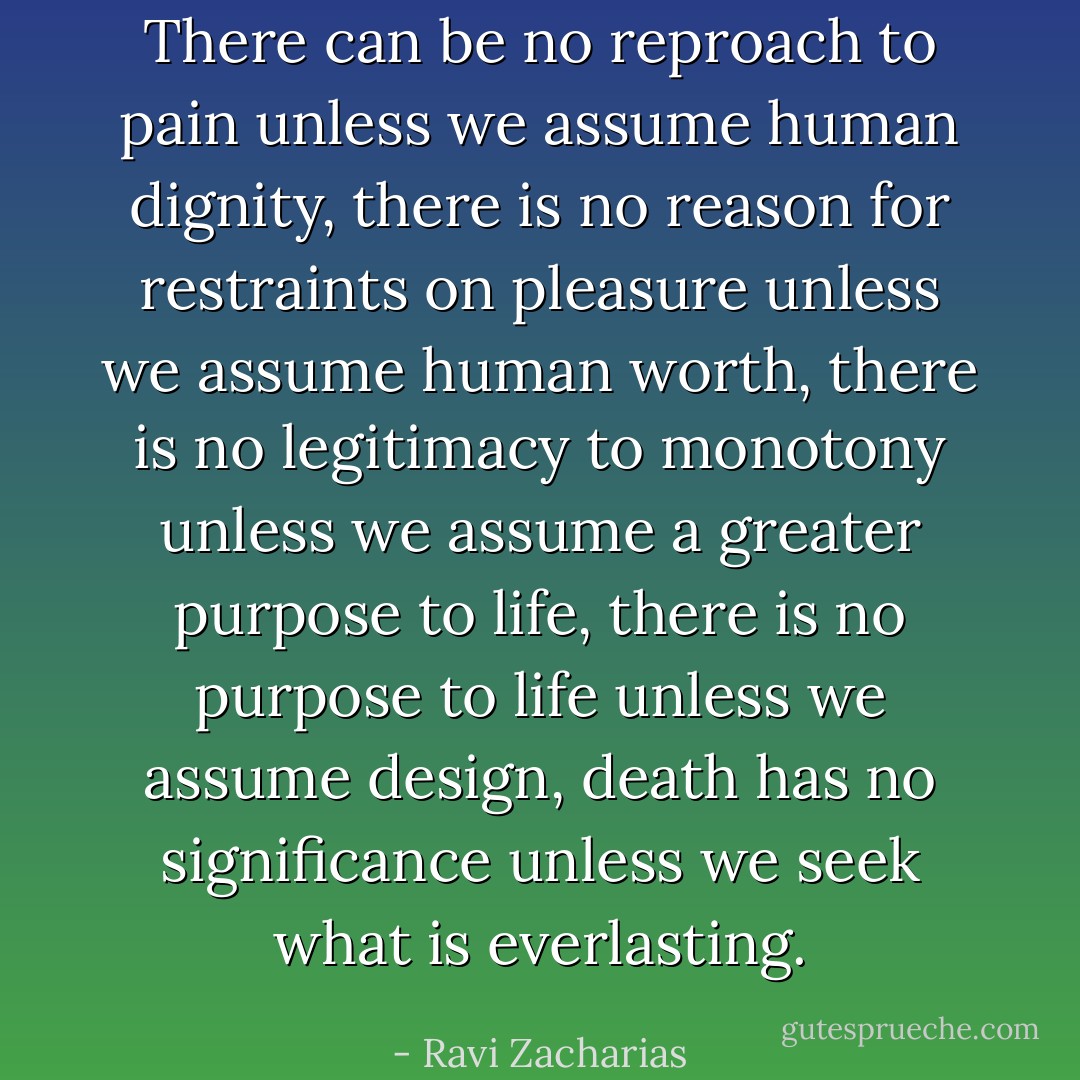 There can be no reproach to pain unless we assume human dignity, there is no reason for restraints on pleasure unless we assume human worth, there is no legitimacy to monotony unless we assume a greater purpose to life, there is no purpose to life unless we assume design, death has no significance unless we seek what is everlasting. - Ravi Zacharias