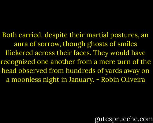 Both carried, despite their martial postures, an aura of sorrow, though ghosts of smiles flickered across their faces. They would have recognized one another from a mere turn of the head observed from hundreds of yards away on a moonless night in January. - Robin Oliveira