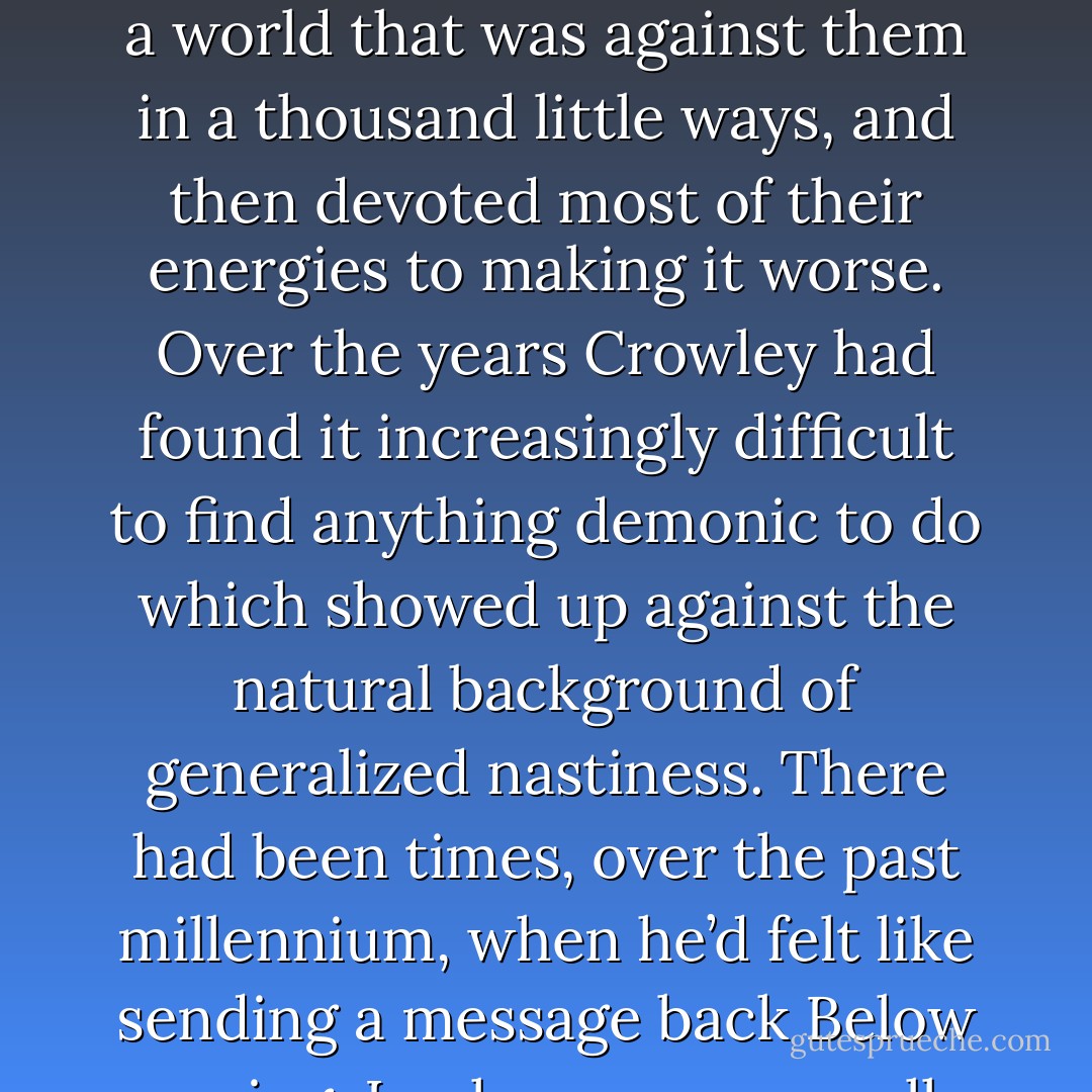 Crowley had always known that he would be around when the world ended, because he was immortal and wouldn’t have any alternative. But he hoped it was a long way off. Because he rather liked people. It was major failing in a demon. Oh, he did his best to make their short lives miserable, because that was his job, but nothing he could think up was half as bad as the stuff they thought up themselves. They seemed to have a talent for it. It was built into the design, somehow. They were born into a world that was against them in a thousand little ways, and then devoted most of their energies to making it worse. Over the years Crowley had found it increasingly difficult to find anything demonic to do which showed up against the natural background of generalized nastiness. There had been times, over the past millennium, when he’d felt like sending a message back Below saying, Look we may as well give up right now, we might as well shut down Dis and Pandemonium and everywhere and move up here, there’s nothing we can do to them that they don’t do to themselves and they do things we’ve never even thought of, often involving electrodes. They’ve got what we lack. They’ve got imagination. And electricity, of course. One of them had written it, hadn’t he…”Hell is empty, and all the devils are here. - Terry Pratchett