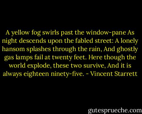 A yellow fog swirls past the window-pane<br />As night descends upon the fabled street:<br />A lonely hansom splashes through the rain,<br />And ghostly gas lamps fail at twenty feet.<br />Here though the world explode, these two survive,<br />And it is always eighteen ninety-five. - Vincent Starrett
