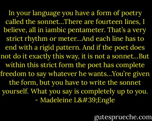 In your language you have a form of poetry called the sonnet…There are fourteen lines, I believe, all in iambic pentameter. That’s a very strict rhythm or meter…And each line has to end with a rigid pattern. And if the poet does not do it exactly this way, it is not a sonnet…But within this strict form the poet has complete freedom to say whatever he wants…You’re given the form, but you have to write the sonnet yourself. What you say is completely up to you. - Madeleine L'Engle