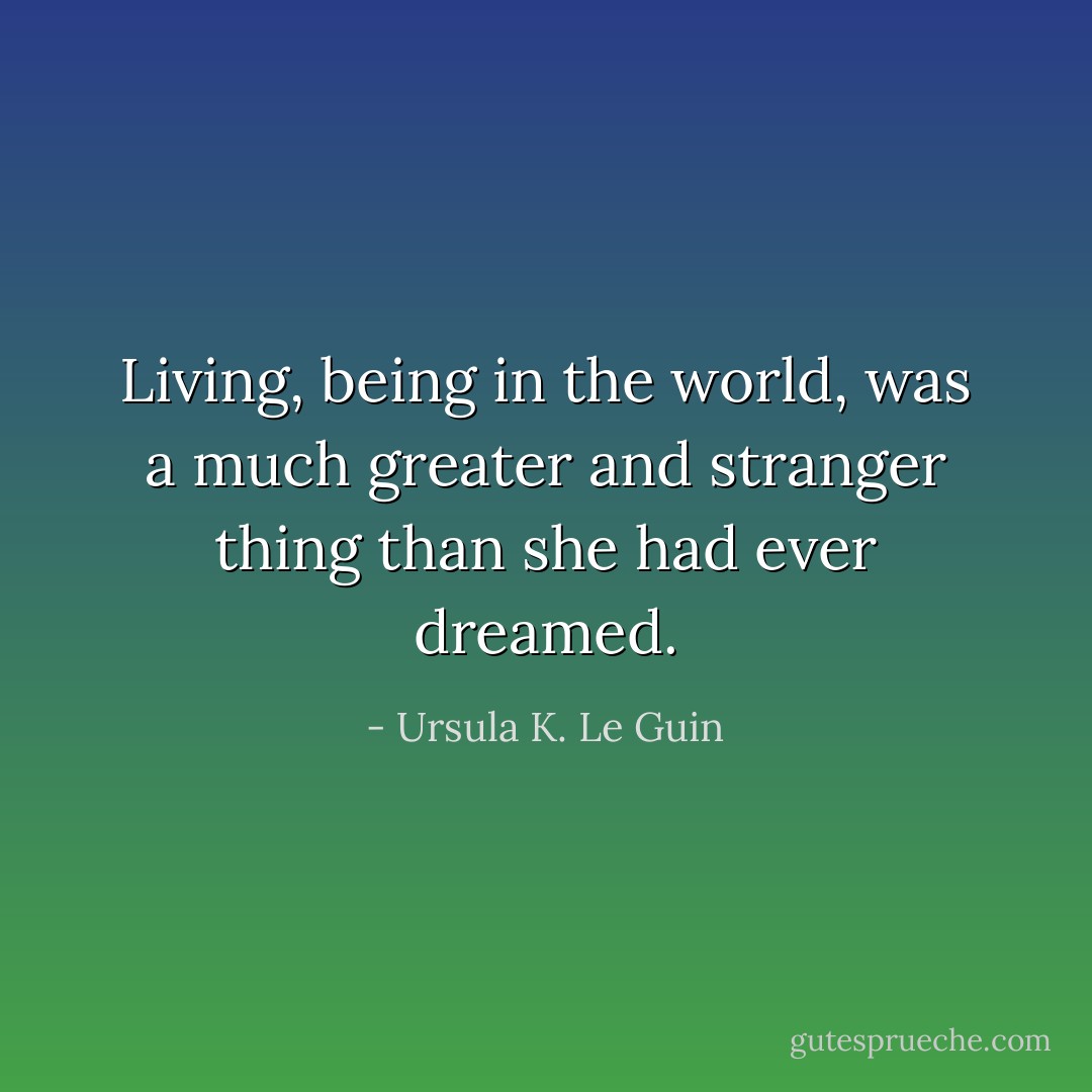 Living, being in the world, was a much greater and stranger thing than she had ever dreamed. - Ursula K. Le Guin