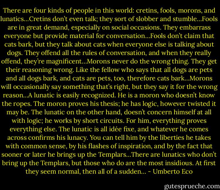 There are four kinds of people in this world: cretins, fools, morons, and lunatics…Cretins don’t even talk; they sort of slobber and stumble…Fools are in great demand, especially on social occasions. They embarrass everyone but provide material for conversation…Fools don’t claim that cats bark, but they talk about cats when everyone else is talking about dogs. They offend all the rules of conversation, and when they really offend, they’re magnificent…Morons never do the wrong thing. They get their reasoning wrong. Like the fellow who says that all dogs are pets and all dogs bark, and cats are pets, too, therefore cats bark…Morons will occasionally say something that’s right, but they say it for the wrong reason…A lunatic is easily recognized. He is a moron who doesn’t know the ropes. The moron proves his thesis; he has logic, however twisted it may be. The lunatic on the other hand, doesn’t concern himself at all with logic; he works by short circuits. For him, everything proves everything else. The lunatic is all idée fixe, and whatever he comes across confirms his lunacy. You can tell him by the liberties he takes with common sense, by his flashes of inspiration, and by the fact that sooner or later he brings up the Templars…There are lunatics who don’t bring up the Templars, but those who do are the most insidious. At first they seem normal, then all of a sudden… - Umberto Eco